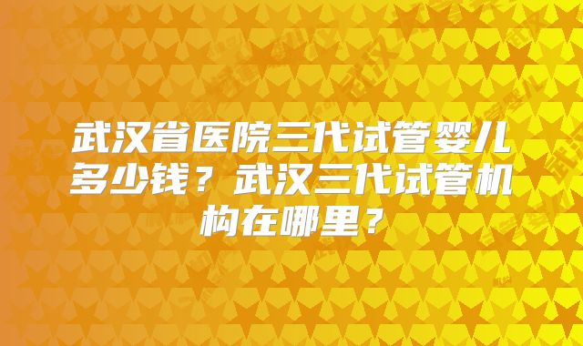 武汉省医院三代试管婴儿多少钱？武汉三代试管机构在哪里？