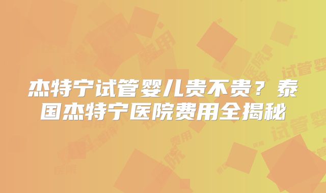 杰特宁试管婴儿贵不贵?泰国杰特宁医院费用全揭秘