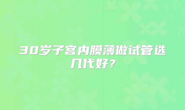30岁子宫内膜薄做试管选几代好？