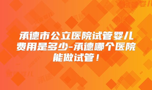 承德市公立医院试管婴儿费用是多少-承德哪个医院能做试管！