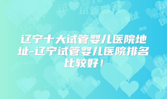 辽宁十大试管婴儿医院地址-辽宁试管婴儿医院排名比较好!