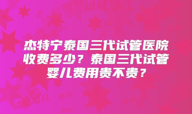杰特宁泰国三代试管医院收费多少?泰国三代试管婴儿费用贵不贵?