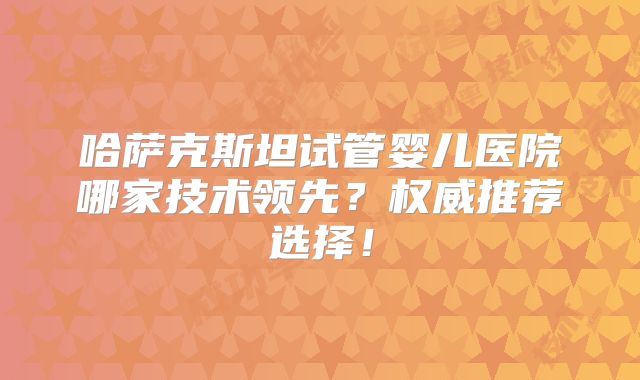 哈萨克斯坦试管婴儿医院哪家技术领先？权威推荐选择！