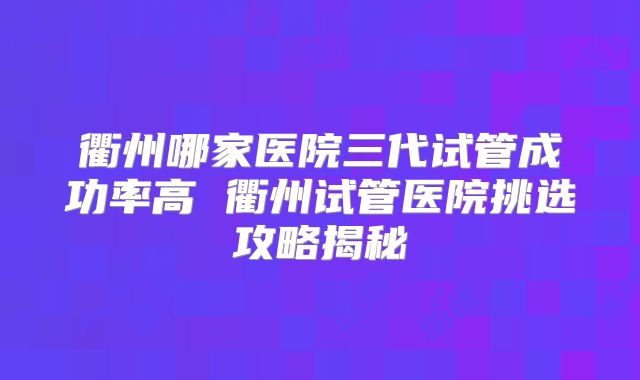 衢州哪家医院三代试管成功率高 衢州试管医院挑选攻略揭秘