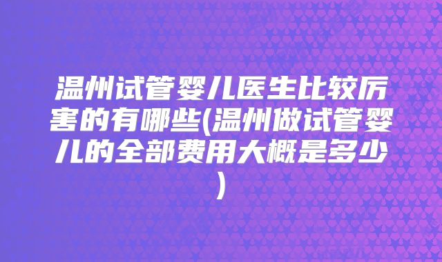 温州试管婴儿医生比较厉害的有哪些(温州做试管婴儿的全部费用大概是多少)