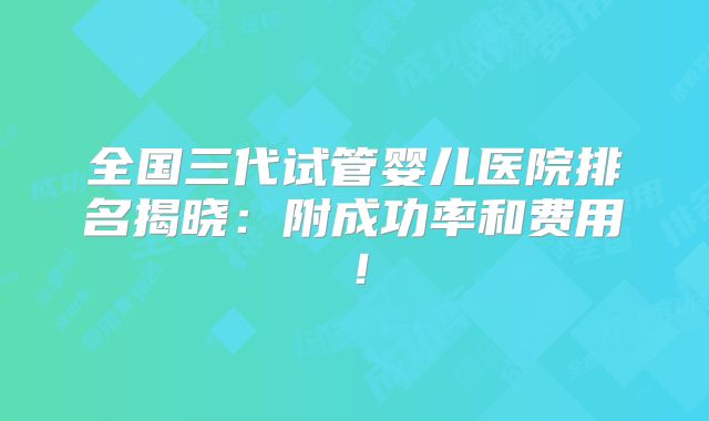 全国三代试管婴儿医院排名揭晓：附成功率和费用！
