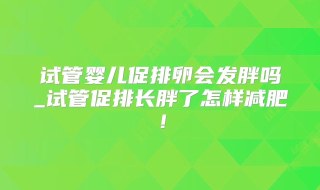 试管婴儿促排卵会发胖吗_试管促排长胖了怎样减肥!