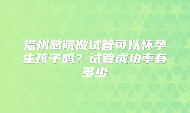 福州总院做试管可以怀孕生孩子吗？试管成功率有多少