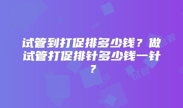 试管到打促排多少钱?做试管打促排针多少钱一针?