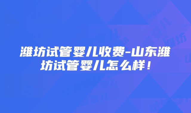 潍坊试管婴儿收费-山东潍坊试管婴儿怎么样!