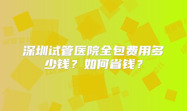 深圳试管医院全包费用多少钱？如何省钱？