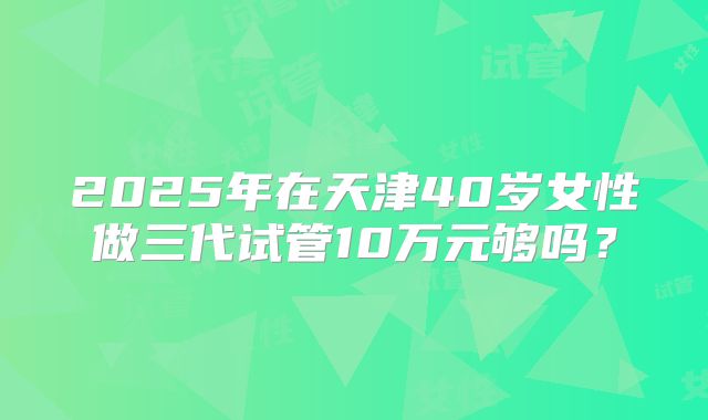 2025年在天津40岁女性做三代试管10万元够吗？