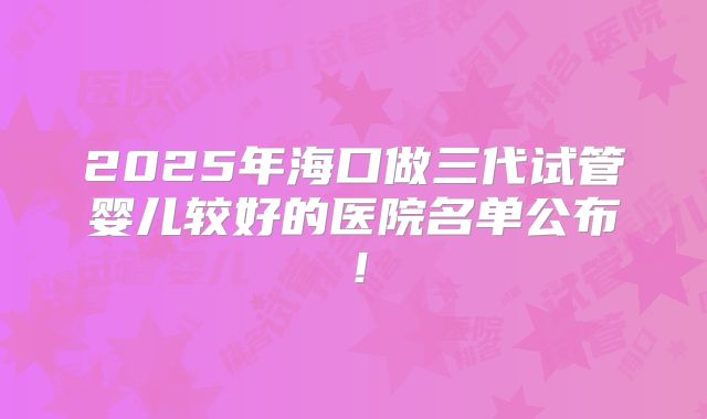 2025年海口做三代试管婴儿较好的医院名单公布!