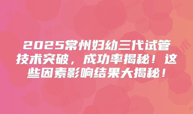 2025常州妇幼三代试管技术突破,成功率揭秘!这些因素影响结果大揭秘!