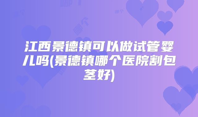 江西景德镇可以做试管婴儿吗(景德镇哪个医院割包茎好)