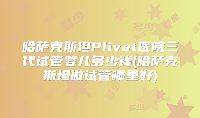 哈萨克斯坦Plivat医院三代试管婴儿多少钱(哈萨克斯坦做试管哪里好)