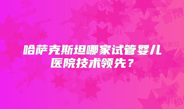 哈萨克斯坦哪家试管婴儿医院技术领先？