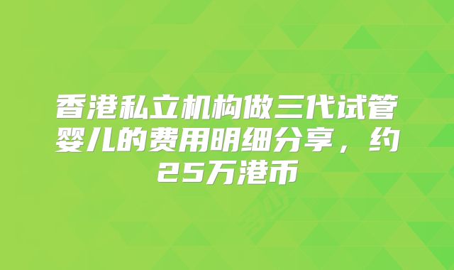 香港私立机构做三代试管婴儿的费用明细分享,约25万港币