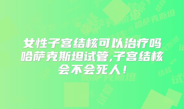 女性子宫结核可以治疗吗哈萨克斯坦试管,子宫结核会不会死人！