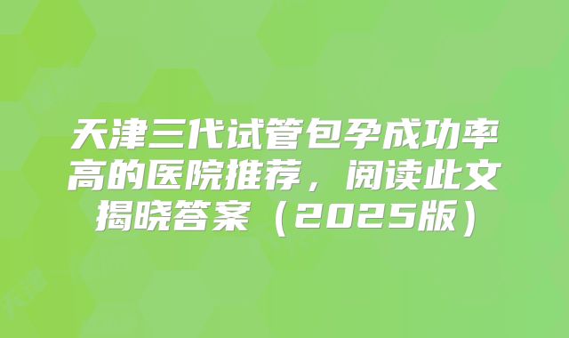天津三代试管包孕成功率高的医院推荐，阅读此文揭晓答案（2025版）