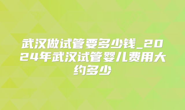 武汉做试管要多少钱_2024年武汉试管婴儿费用大约多少