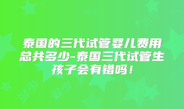 泰国的三代试管婴儿费用总共多少-泰国三代试管生孩子会有错吗！