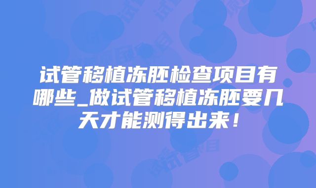 试管移植冻胚检查项目有哪些_做试管移植冻胚要几天才能测得出来！