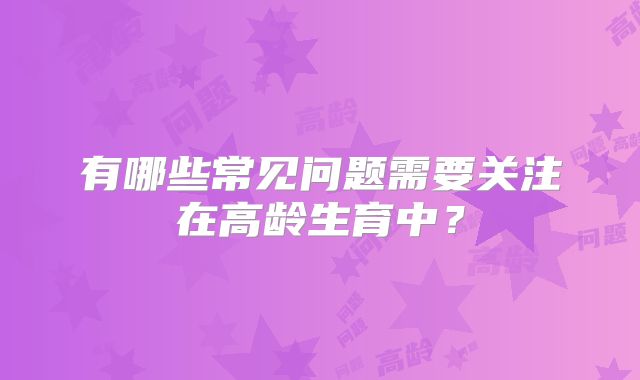 有哪些常见问题需要关注在高龄生育中？