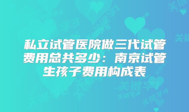 私立试管医院做三代试管费用总共多少:南京试管生孩子费用构成表