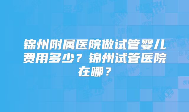 锦州附属医院做试管婴儿费用多少？锦州试管医院在哪？
