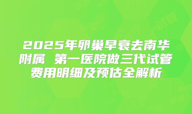 2025年卵巢早衰去南华附属 第一医院做三代试管费用明细及预估全解析