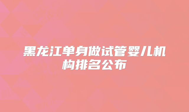 黑龙江单身做试管婴儿机构排名公布