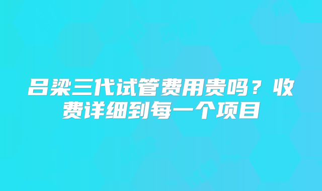 吕梁三代试管费用贵吗？收费详细到每一个项目