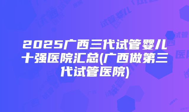 2025广西三代试管婴儿十强医院汇总(广西做第三代试管医院)