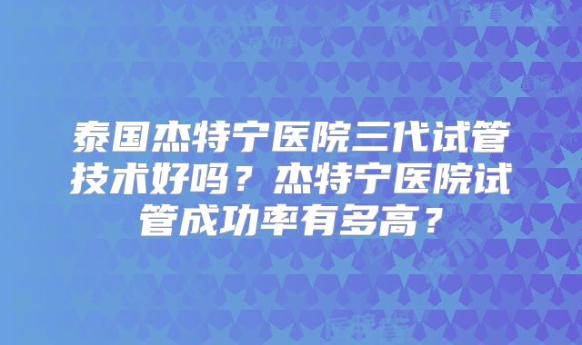 泰国杰特宁医院三代试管技术好吗？杰特宁医院试管成功率有多高？