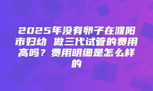 2025年没有卵子在濮阳市妇幼 做三代试管的费用高吗?费用明细是怎么样的