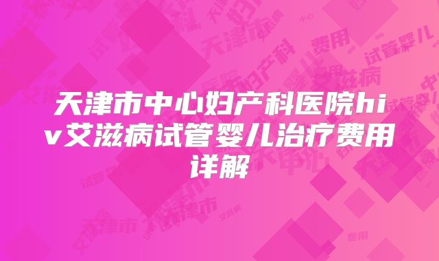 天津市中心妇产科医院hiv艾滋病试管婴儿治疗费用详解