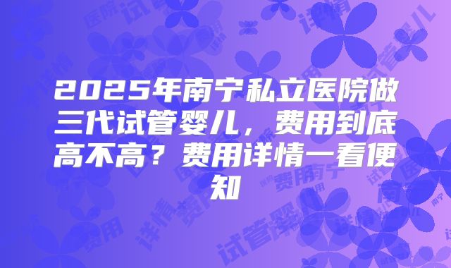 2025年南宁私立医院做三代试管婴儿，费用到底高不高？费用详情一看便知