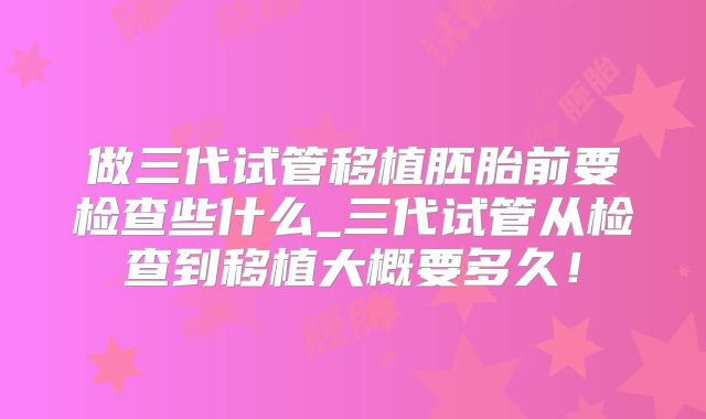 做三代试管移植胚胎前要检查些什么_三代试管从检查到移植大概要多久！