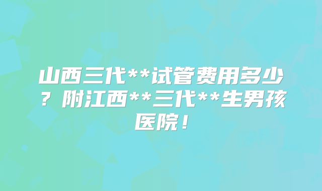 山西三代**试管费用多少?附江西**三代**生男孩医院!