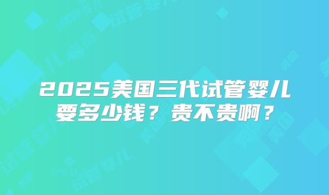 2025美国三代试管婴儿要多少钱？贵不贵啊？