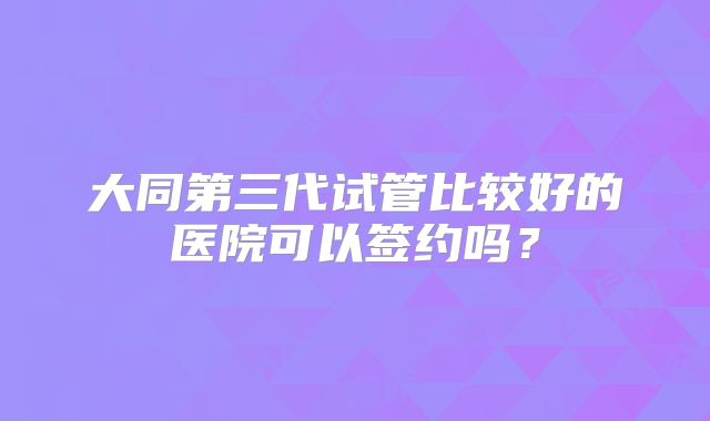 大同第三代试管比较好的医院可以签约吗?