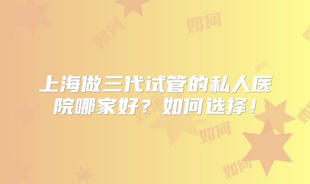 上海做三代试管的私人医院哪家好？如何选择！
