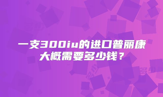一支300iu的进口普丽康大概需要多少钱？
