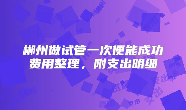 郴州做试管一次便能成功费用整理,附支出明细