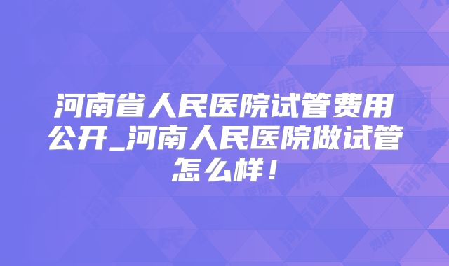 河南省人民医院试管费用公开_河南人民医院做试管怎么样！