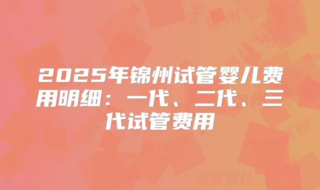 2025年锦州试管婴儿费用明细：一代、二代、三代试管费用