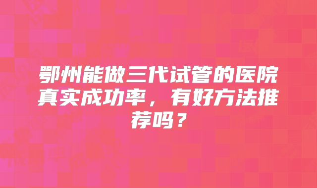 鄂州能做三代试管的医院真实成功率，有好方法推荐吗？