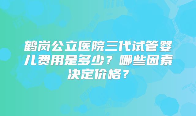 鹤岗公立医院三代试管婴儿费用是多少?哪些因素决定价格?