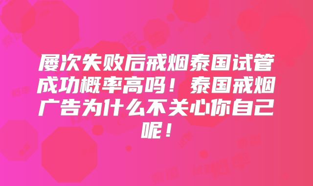 屡次失败后戒烟泰国试管成功概率高吗！泰国戒烟广告为什么不关心你自己呢！